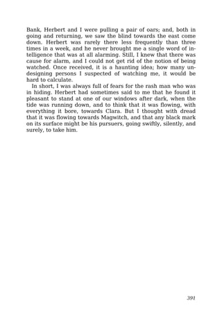 Bank, Herbert and I were pulling a pair of oars; and, both in
going and returning, we saw the blind towards the east come
down. Herbert was rarely there less frequently than three
times in a week, and he never brought me a single word of in-
telligence that was at all alarming. Still, I knew that there was
cause for alarm, and I could not get rid of the notion of being
watched. Once received, it is a haunting idea; how many un-
designing persons I suspected of watching me, it would be
hard to calculate.
In short, I was always full of fears for the rash man who was
in hiding. Herbert had sometimes said to me that he found it
pleasant to stand at one of our windows after dark, when the
tide was running down, and to think that it was flowing, with
everything it bore, towards Clara. But I thought with dread
that it was flowing towards Magwitch, and that any black mark
on its surface might be his pursuers, going swiftly, silently, and
surely, to take him.
391
 