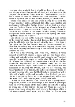 returning step at night, lest it should be fleeter than ordinary,
and winged with evil news,—for all that, and much more to like
purpose, the round of things went on. Condemned to inaction
and a state of constant restlessness and suspense, I rowed
about in my boat, and waited, waited, waited, as I best could.
There were states of the tide when, having been down the
river, I could not get back through the eddy-chafed arches and
starlings of old London Bridge; then, I left my boat at a wharf
near the Custom House, to be brought up afterwards to the
Temple stairs. I was not averse to doing this, as it served to
make me and my boat a commoner incident among the water-
side people there. From this slight occasion sprang two meet-
ings that I have now to tell of.
One afternoon, late in the month of February, I came ashore
at the wharf at dusk. I had pulled down as far as Greenwich
with the ebb tide, and had turned with the tide. It had been a
fine bright day, but had become foggy as the sun dropped, and
I had had to feel my way back among the shipping, pretty care-
fully. Both in going and returning, I had seen the signal in his
window, All well.
As it was a raw evening, and I was cold, I thought I would
comfort myself with dinner at once; and as I had hours of de-
jection and solitude before me if I went home to the Temple, I
thought I would afterwards go to the play. The theatre where
Mr. Wopsle had achieved his questionable triumph was in that
water-side neighborhood (it is nowhere now), and to that
theatre I resolved to go. I was aware that Mr. Wopsle had not
succeeded in reviving the Drama, but, on the contrary, had
rather partaken of its decline. He had been ominously heard of,
through the play-bills, as a faithful Black, in connection with a
little girl of noble birth, and a monkey. And Herbert had seen
him as a predatory Tartar of comic propensities, with a face
like a red brick, and an outrageous hat all over bells.
I dined at what Herbert and I used to call a geographical
chop-house, where there were maps of the world in porter-pot
rims on every half-yard of the tablecloths, and charts of gravy
on every one of the knives,—to this day there is scarcely a
single chop-house within the Lord Mayor’s dominions which is
not geographical,—and wore out the time in dozing over
393
 