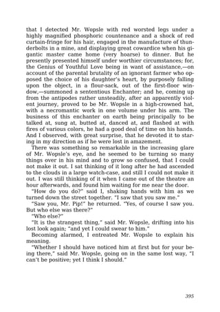 that I detected Mr. Wopsle with red worsted legs under a
highly magnified phosphoric countenance and a shock of red
curtain-fringe for his hair, engaged in the manufacture of thun-
derbolts in a mine, and displaying great cowardice when his gi-
gantic master came home (very hoarse) to dinner. But he
presently presented himself under worthier circumstances; for,
the Genius of Youthful Love being in want of assistance,—on
account of the parental brutality of an ignorant farmer who op-
posed the choice of his daughter’s heart, by purposely falling
upon the object, in a flour-sack, out of the first-floor win-
dow,—summoned a sententious Enchanter; and he, coming up
from the antipodes rather unsteadily, after an apparently viol-
ent journey, proved to be Mr. Wopsle in a high-crowned hat,
with a necromantic work in one volume under his arm. The
business of this enchanter on earth being principally to be
talked at, sung at, butted at, danced at, and flashed at with
fires of various colors, he had a good deal of time on his hands.
And I observed, with great surprise, that he devoted it to star-
ing in my direction as if he were lost in amazement.
There was something so remarkable in the increasing glare
of Mr. Wopsle’s eye, and he seemed to be turning so many
things over in his mind and to grow so confused, that I could
not make it out. I sat thinking of it long after he had ascended
to the clouds in a large watch-case, and still I could not make it
out. I was still thinking of it when I came out of the theatre an
hour afterwards, and found him waiting for me near the door.
“How do you do?” said I, shaking hands with him as we
turned down the street together. “I saw that you saw me.”
“Saw you, Mr. Pip!” he returned. “Yes, of course I saw you.
But who else was there?”
“Who else?”
“It is the strangest thing,” said Mr. Wopsle, drifting into his
lost look again; “and yet I could swear to him.”
Becoming alarmed, I entreated Mr. Wopsle to explain his
meaning.
“Whether I should have noticed him at first but for your be-
ing there,” said Mr. Wopsle, going on in the same lost way, “I
can’t be positive; yet I think I should.”
395
 