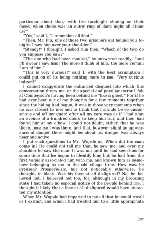 particular about that,—with the torchlight shining on their
faces, when there was an outer ring of dark night all about
us?”
“Yes,” said I. “I remember all that.”
“Then, Mr. Pip, one of those two prisoners sat behind you to-
night. I saw him over your shoulder.”
“Steady!” I thought. I asked him then, “Which of the two do
you suppose you saw?”
“The one who had been mauled,” he answered readily, “and
I’ll swear I saw him! The more I think of him, the more certain
I am of him.”
“This is very curious!” said I, with the best assumption I
could put on of its being nothing more to me. “Very curious
indeed!”
I cannot exaggerate the enhanced disquiet into which this
conversation threw me, or the special and peculiar terror I felt
at Compeyson’s having been behind me “like a ghost.” For if he
had ever been out of my thoughts for a few moments together
since the hiding had begun, it was in those very moments when
he was closest to me; and to think that I should be so uncon-
scious and off my guard after all my care was as if I had shut
an avenue of a hundred doors to keep him out, and then had
found him at my elbow. I could not doubt, either, that he was
there, because I was there, and that, however slight an appear-
ance of danger there might be about us, danger was always
near and active.
I put such questions to Mr. Wopsle as, When did the man
come in? He could not tell me that; he saw me, and over my
shoulder he saw the man. It was not until he had seen him for
some time that he began to identify him; but he had from the
first vaguely associated him with me, and known him as some-
how belonging to me in the old village time. How was he
dressed? Prosperously, but not noticeably otherwise; he
thought, in black. Was his face at all disfigured? No, he be-
lieved not. I believed not too, for, although in my brooding
state I had taken no especial notice of the people behind me, I
thought it likely that a face at all disfigured would have attrac-
ted my attention.
When Mr. Wopsle had imparted to me all that he could recall
or I extract, and when I had treated him to a little appropriate
397
 