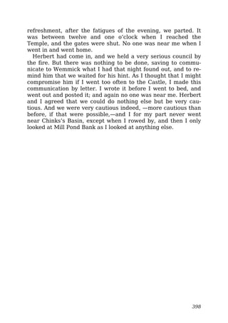 refreshment, after the fatigues of the evening, we parted. It
was between twelve and one o’clock when I reached the
Temple, and the gates were shut. No one was near me when I
went in and went home.
Herbert had come in, and we held a very serious council by
the fire. But there was nothing to be done, saving to commu-
nicate to Wemmick what I had that night found out, and to re-
mind him that we waited for his hint. As I thought that I might
compromise him if I went too often to the Castle, I made this
communication by letter. I wrote it before I went to bed, and
went out and posted it; and again no one was near me. Herbert
and I agreed that we could do nothing else but be very cau-
tious. And we were very cautious indeed, —more cautious than
before, if that were possible,—and I for my part never went
near Chinks’s Basin, except when I rowed by, and then I only
looked at Mill Pond Bank as I looked at anything else.
398
 