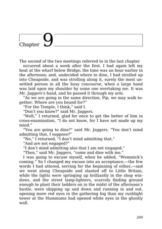 Chapter 9
The second of the two meetings referred to in the last chapter
occurred about a week after the first. I had again left my
boat at the wharf below Bridge; the time was an hour earlier in
the afternoon; and, undecided where to dine, I had strolled up
into Cheapside, and was strolling along it, surely the most un-
settled person in all the busy concourse, when a large hand
was laid upon my shoulder by some one overtaking me. It was
Mr. Jaggers’s hand, and he passed it through my arm.
“As we are going in the same direction, Pip, we may walk to-
gether. Where are you bound for?”
“For the Temple, I think,” said I.
“Don’t you know?” said Mr. Jaggers.
“Well,” I returned, glad for once to get the better of him in
cross-examination, “I do not know, for I have not made up my
mind.”
“You are going to dine?” said Mr. Jaggers. “You don’t mind
admitting that, I suppose?”
“No,” I returned, “I don’t mind admitting that.”
“And are not engaged?”
“I don’t mind admitting also that I am not engaged.”
“Then,” said Mr. Jaggers, “come and dine with me.”
I was going to excuse myself, when he added, “Wemmick’s
coming.” So I changed my excuse into an acceptance,—the few
words I had uttered, serving for the beginning of either,—and
we went along Cheapside and slanted off to Little Britain,
while the lights were springing up brilliantly in the shop win-
dows, and the street lamp-lighters, scarcely finding ground
enough to plant their ladders on in the midst of the afternoon’s
bustle, were skipping up and down and running in and out,
opening more red eyes in the gathering fog than my rushlight
tower at the Hummums had opened white eyes in the ghostly
wall.
399
 