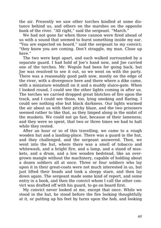 the air. Presently we saw other torches kindled at some dis-
tance behind us, and others on the marshes on the opposite
bank of the river. “All right,” said the sergeant. “March.”
We had not gone far when three cannon were fired ahead of
us with a sound that seemed to burst something inside my ear.
“You are expected on board,” said the sergeant to my convict;
“they know you are coming. Don’t straggle, my man. Close up
here.”
The two were kept apart, and each walked surrounded by a
separate guard. I had hold of Joe’s hand now, and Joe carried
one of the torches. Mr. Wopsle had been for going back, but
Joe was resolved to see it out, so we went on with the party.
There was a reasonably good path now, mostly on the edge of
the river, with a divergence here and there where a dike came,
with a miniature windmill on it and a muddy sluice-gate. When
I looked round, I could see the other lights coming in after us.
The torches we carried dropped great blotches of fire upon the
track, and I could see those, too, lying smoking and flaring. I
could see nothing else but black darkness. Our lights warmed
the air about us with their pitchy blaze, and the two prisoners
seemed rather to like that, as they limped along in the midst of
the muskets. We could not go fast, because of their lameness;
and they were so spent, that two or three times we had to halt
while they rested.
After an hour or so of this travelling, we came to a rough
wooden hut and a landing-place. There was a guard in the hut,
and they challenged, and the sergeant answered. Then, we
went into the hut, where there was a smell of tobacco and
whitewash, and a bright fire, and a lamp, and a stand of mus-
kets, and a drum, and a low wooden bedstead, like an over-
grown mangle without the machinery, capable of holding about
a dozen soldiers all at once. Three or four soldiers who lay
upon it in their great-coats were not much interested in us, but
just lifted their heads and took a sleepy stare, and then lay
down again. The sergeant made some kind of report, and some
entry in a book, and then the convict whom I call the other con-
vict was drafted off with his guard, to go on board first.
My convict never looked at me, except that once. While we
stood in the hut, he stood before the fire looking thoughtfully
at it, or putting up his feet by turns upon the hob, and looking
40
 