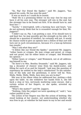 “So, Pip! Our friend the Spider,” said Mr. Jaggers, “has
played his cards. He has won the pool.”
It was as much as I could do to assent.
“Hah! He is a promising fellow—in his way—but he may not
have it all his own way. The stronger will win in the end, but
the stronger has to be found out first. If he should turn to, and
beat her—”
“Surely,” I interrupted, with a burning face and heart, “you
do not seriously think that he is scoundrel enough for that, Mr.
Jaggers?”
“I didn’t say so, Pip. I am putting a case. If he should turn to
and beat her, he may possibly get the strength on his side; if it
should be a question of intellect, he certainly will not. It would
be chance work to give an opinion how a fellow of that sort will
turn out in such circumstances, because it’s a toss-up between
two results.”
“May I ask what they are?”
“A fellow like our friend the Spider,” answered Mr. Jaggers,
“either beats or cringes. He may cringe and growl, or cringe
and not growl; but he either beats or cringes. Ask Wemmick
his opinion.”
“Either beats or cringes,” said Wemmick, not at all address-
ing himself to me.
“So here’s to Mrs. Bentley Drummle,” said Mr. Jaggers, tak-
ing a decanter of choicer wine from his dumb-waiter, and
filling for each of us and for himself, “and may the question of
supremacy be settled to the lady’s satisfaction! To the satisfac-
tion of the lady and the gentleman, it never will be. Now,
Molly, Molly, Molly, Molly, how slow you are to-day!”
She was at his elbow when he addressed her, putting a dish
upon the table. As she withdrew her hands from it, she fell
back a step or two, nervously muttering some excuse. And a
certain action of her fingers, as she spoke, arrested my
attention.
“What’s the matter?” said Mr. Jaggers.
“Nothing. Only the subject we were speaking of,” said I, “was
rather painful to me.”
The action of her fingers was like the action of knitting. She
stood looking at her master, not understanding whether she
was free to go, or whether he had more to say to her and would
401
 