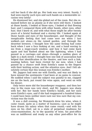 call her back if she did go. Her look was very intent. Surely, I
had seen exactly such eyes and such hands on a memorable oc-
casion very lately!
He dismissed her, and she glided out of the room. But she re-
mained before me as plainly as if she were still there. I looked
at those hands, I looked at those eyes, I looked at that flowing
hair; and I compared them with other hands, other eyes, other
hair, that I knew of, and with what those might be after twenty
years of a brutal husband and a stormy life. I looked again at
those hands and eyes of the housekeeper, and thought of the
inexplicable feeling that had come over me when I last
walked—not alone—in the ruined garden, and through the
deserted brewery. I thought how the same feeling had come
back when I saw a face looking at me, and a hand waving to
me from a stage-coach window; and how it had come back
again and had flashed about me like lightning, when I had
passed in a carriage—not alone—through a sudden glare of
light in a dark street. I thought how one link of association had
helped that identification in the theatre, and how such a link,
wanting before, had been riveted for me now, when I had
passed by a chance swift from Estella’s name to the fingers
with their knitting action, and the attentive eyes. And I felt ab-
solutely certain that this woman was Estella’s mother.
Mr. Jaggers had seen me with Estella, and was not likely to
have missed the sentiments I had been at no pains to conceal.
He nodded when I said the subject was painful to me, clapped
me on the back, put round the wine again, and went on with
his dinner.
Only twice more did the housekeeper reappear, and then her
stay in the room was very short, and Mr. Jaggers was sharp
with her. But her hands were Estella’s hands, and her eyes
were Estella’s eyes, and if she had reappeared a hundred times
I could have been neither more sure nor less sure that my con-
viction was the truth.
It was a dull evening, for Wemmick drew his wine, when it
came round, quite as a matter of business,—just as he might
have drawn his salary when that came round,—and with his
eyes on his chief, sat in a state of perpetual readiness for
cross-examination. As to the quantity of wine, his post-office
was as indifferent and ready as any other post-office for its
402
 