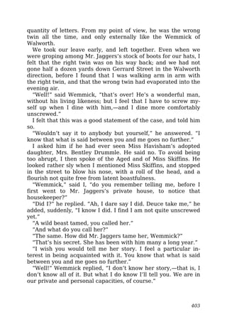 quantity of letters. From my point of view, he was the wrong
twin all the time, and only externally like the Wemmick of
Walworth.
We took our leave early, and left together. Even when we
were groping among Mr. Jaggers’s stock of boots for our hats, I
felt that the right twin was on his way back; and we had not
gone half a dozen yards down Gerrard Street in the Walworth
direction, before I found that I was walking arm in arm with
the right twin, and that the wrong twin had evaporated into the
evening air.
“Well!” said Wemmick, “that’s over! He’s a wonderful man,
without his living likeness; but I feel that I have to screw my-
self up when I dine with him,—and I dine more comfortably
unscrewed.”
I felt that this was a good statement of the case, and told him
so.
“Wouldn’t say it to anybody but yourself,” he answered. “I
know that what is said between you and me goes no further.”
I asked him if he had ever seen Miss Havisham’s adopted
daughter, Mrs. Bentley Drummle. He said no. To avoid being
too abrupt, I then spoke of the Aged and of Miss Skiffins. He
looked rather sly when I mentioned Miss Skiffins, and stopped
in the street to blow his nose, with a roll of the head, and a
flourish not quite free from latent boastfulness.
“Wemmick,” said I, “do you remember telling me, before I
first went to Mr. Jaggers’s private house, to notice that
housekeeper?”
“Did I?” he replied. “Ah, I dare say I did. Deuce take me,” he
added, suddenly, “I know I did. I find I am not quite unscrewed
yet.”
“A wild beast tamed, you called her.”
“And what do you call her?”
“The same. How did Mr. Jaggers tame her, Wemmick?”
“That’s his secret. She has been with him many a long year.”
“I wish you would tell me her story. I feel a particular in-
terest in being acquainted with it. You know that what is said
between you and me goes no further.”
“Well!” Wemmick replied, “I don’t know her story,—that is, I
don’t know all of it. But what I do know I’ll tell you. We are in
our private and personal capacities, of course.”
403
 