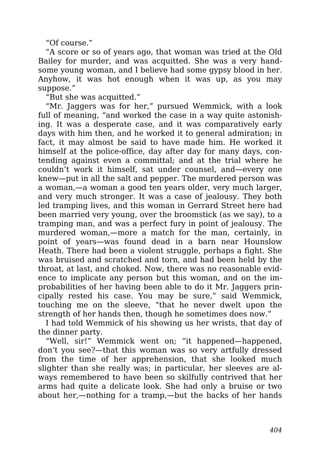 “Of course.”
“A score or so of years ago, that woman was tried at the Old
Bailey for murder, and was acquitted. She was a very hand-
some young woman, and I believe had some gypsy blood in her.
Anyhow, it was hot enough when it was up, as you may
suppose.”
“But she was acquitted.”
“Mr. Jaggers was for her,” pursued Wemmick, with a look
full of meaning, “and worked the case in a way quite astonish-
ing. It was a desperate case, and it was comparatively early
days with him then, and he worked it to general admiration; in
fact, it may almost be said to have made him. He worked it
himself at the police-office, day after day for many days, con-
tending against even a committal; and at the trial where he
couldn’t work it himself, sat under counsel, and—every one
knew—put in all the salt and pepper. The murdered person was
a woman,—a woman a good ten years older, very much larger,
and very much stronger. It was a case of jealousy. They both
led tramping lives, and this woman in Gerrard Street here had
been married very young, over the broomstick (as we say), to a
tramping man, and was a perfect fury in point of jealousy. The
murdered woman,—more a match for the man, certainly, in
point of years—was found dead in a barn near Hounslow
Heath. There had been a violent struggle, perhaps a fight. She
was bruised and scratched and torn, and had been held by the
throat, at last, and choked. Now, there was no reasonable evid-
ence to implicate any person but this woman, and on the im-
probabilities of her having been able to do it Mr. Jaggers prin-
cipally rested his case. You may be sure,” said Wemmick,
touching me on the sleeve, “that he never dwelt upon the
strength of her hands then, though he sometimes does now.”
I had told Wemmick of his showing us her wrists, that day of
the dinner party.
“Well, sir!” Wemmick went on; “it happened—happened,
don’t you see?—that this woman was so very artfully dressed
from the time of her apprehension, that she looked much
slighter than she really was; in particular, her sleeves are al-
ways remembered to have been so skilfully contrived that her
arms had quite a delicate look. She had only a bruise or two
about her,—nothing for a tramp,—but the backs of her hands
404
 