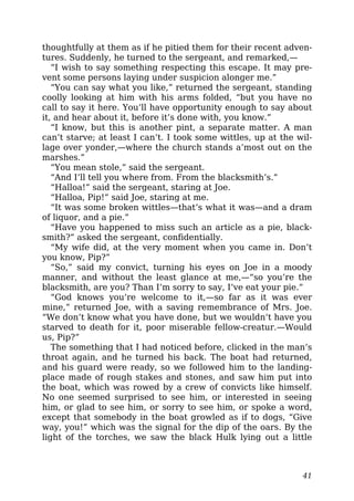 thoughtfully at them as if he pitied them for their recent adven-
tures. Suddenly, he turned to the sergeant, and remarked,—
“I wish to say something respecting this escape. It may pre-
vent some persons laying under suspicion alonger me.”
“You can say what you like,” returned the sergeant, standing
coolly looking at him with his arms folded, “but you have no
call to say it here. You’ll have opportunity enough to say about
it, and hear about it, before it’s done with, you know.”
“I know, but this is another pint, a separate matter. A man
can’t starve; at least I can’t. I took some wittles, up at the wil-
lage over yonder,—where the church stands a’most out on the
marshes.”
“You mean stole,” said the sergeant.
“And I’ll tell you where from. From the blacksmith’s.”
“Halloa!” said the sergeant, staring at Joe.
“Halloa, Pip!” said Joe, staring at me.
“It was some broken wittles—that’s what it was—and a dram
of liquor, and a pie.”
“Have you happened to miss such an article as a pie, black-
smith?” asked the sergeant, confidentially.
“My wife did, at the very moment when you came in. Don’t
you know, Pip?”
“So,” said my convict, turning his eyes on Joe in a moody
manner, and without the least glance at me,—“so you’re the
blacksmith, are you? Than I’m sorry to say, I’ve eat your pie.”
“God knows you’re welcome to it,—so far as it was ever
mine,” returned Joe, with a saving remembrance of Mrs. Joe.
“We don’t know what you have done, but we wouldn’t have you
starved to death for it, poor miserable fellow-creatur.—Would
us, Pip?”
The something that I had noticed before, clicked in the man’s
throat again, and he turned his back. The boat had returned,
and his guard were ready, so we followed him to the landing-
place made of rough stakes and stones, and saw him put into
the boat, which was rowed by a crew of convicts like himself.
No one seemed surprised to see him, or interested in seeing
him, or glad to see him, or sorry to see him, or spoke a word,
except that somebody in the boat growled as if to dogs, “Give
way, you!” which was the signal for the dip of the oars. By the
light of the torches, we saw the black Hulk lying out a little
41
 