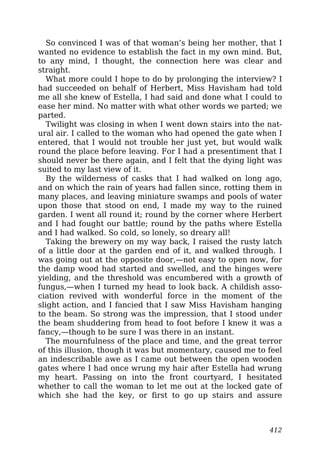 So convinced I was of that woman’s being her mother, that I
wanted no evidence to establish the fact in my own mind. But,
to any mind, I thought, the connection here was clear and
straight.
What more could I hope to do by prolonging the interview? I
had succeeded on behalf of Herbert, Miss Havisham had told
me all she knew of Estella, I had said and done what I could to
ease her mind. No matter with what other words we parted; we
parted.
Twilight was closing in when I went down stairs into the nat-
ural air. I called to the woman who had opened the gate when I
entered, that I would not trouble her just yet, but would walk
round the place before leaving. For I had a presentiment that I
should never be there again, and I felt that the dying light was
suited to my last view of it.
By the wilderness of casks that I had walked on long ago,
and on which the rain of years had fallen since, rotting them in
many places, and leaving miniature swamps and pools of water
upon those that stood on end, I made my way to the ruined
garden. I went all round it; round by the corner where Herbert
and I had fought our battle; round by the paths where Estella
and I had walked. So cold, so lonely, so dreary all!
Taking the brewery on my way back, I raised the rusty latch
of a little door at the garden end of it, and walked through. I
was going out at the opposite door,—not easy to open now, for
the damp wood had started and swelled, and the hinges were
yielding, and the threshold was encumbered with a growth of
fungus,—when I turned my head to look back. A childish asso-
ciation revived with wonderful force in the moment of the
slight action, and I fancied that I saw Miss Havisham hanging
to the beam. So strong was the impression, that I stood under
the beam shuddering from head to foot before I knew it was a
fancy,—though to be sure I was there in an instant.
The mournfulness of the place and time, and the great terror
of this illusion, though it was but momentary, caused me to feel
an indescribable awe as I came out between the open wooden
gates where I had once wrung my hair after Estella had wrung
my heart. Passing on into the front courtyard, I hesitated
whether to call the woman to let me out at the locked gate of
which she had the key, or first to go up stairs and assure
412
 