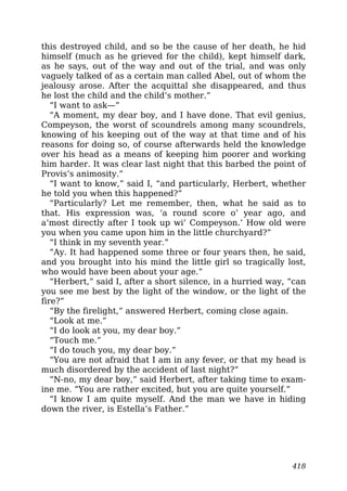 this destroyed child, and so be the cause of her death, he hid
himself (much as he grieved for the child), kept himself dark,
as he says, out of the way and out of the trial, and was only
vaguely talked of as a certain man called Abel, out of whom the
jealousy arose. After the acquittal she disappeared, and thus
he lost the child and the child’s mother.”
“I want to ask—”
“A moment, my dear boy, and I have done. That evil genius,
Compeyson, the worst of scoundrels among many scoundrels,
knowing of his keeping out of the way at that time and of his
reasons for doing so, of course afterwards held the knowledge
over his head as a means of keeping him poorer and working
him harder. It was clear last night that this barbed the point of
Provis’s animosity.”
“I want to know,” said I, “and particularly, Herbert, whether
he told you when this happened?”
“Particularly? Let me remember, then, what he said as to
that. His expression was, ‘a round score o’ year ago, and
a’most directly after I took up wi’ Compeyson.’ How old were
you when you came upon him in the little churchyard?”
“I think in my seventh year.”
“Ay. It had happened some three or four years then, he said,
and you brought into his mind the little girl so tragically lost,
who would have been about your age.”
“Herbert,” said I, after a short silence, in a hurried way, “can
you see me best by the light of the window, or the light of the
fire?”
“By the firelight,” answered Herbert, coming close again.
“Look at me.”
“I do look at you, my dear boy.”
“Touch me.”
“I do touch you, my dear boy.”
“You are not afraid that I am in any fever, or that my head is
much disordered by the accident of last night?”
“N-no, my dear boy,” said Herbert, after taking time to exam-
ine me. “You are rather excited, but you are quite yourself.”
“I know I am quite myself. And the man we have in hiding
down the river, is Estella’s Father.”
418
 