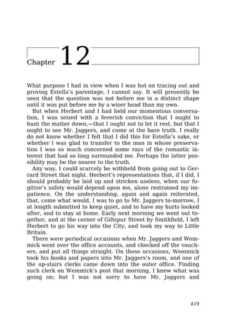 Chapter 12
What purpose I had in view when I was hot on tracing out and
proving Estella’s parentage, I cannot say. It will presently be
seen that the question was not before me in a distinct shape
until it was put before me by a wiser head than my own.
But when Herbert and I had held our momentous conversa-
tion, I was seized with a feverish conviction that I ought to
hunt the matter down,—that I ought not to let it rest, but that I
ought to see Mr. Jaggers, and come at the bare truth. I really
do not know whether I felt that I did this for Estella’s sake, or
whether I was glad to transfer to the man in whose preserva-
tion I was so much concerned some rays of the romantic in-
terest that had so long surrounded me. Perhaps the latter pos-
sibility may be the nearer to the truth.
Any way, I could scarcely be withheld from going out to Ger-
rard Street that night. Herbert’s representations that, if I did, I
should probably be laid up and stricken useless, when our fu-
gitive’s safety would depend upon me, alone restrained my im-
patience. On the understanding, again and again reiterated,
that, come what would, I was to go to Mr. Jaggers to-morrow, I
at length submitted to keep quiet, and to have my hurts looked
after, and to stay at home. Early next morning we went out to-
gether, and at the corner of Giltspur Street by Smithfield, I left
Herbert to go his way into the City, and took my way to Little
Britain.
There were periodical occasions when Mr. Jaggers and Wem-
mick went over the office accounts, and checked off the vouch-
ers, and put all things straight. On these occasions, Wemmick
took his books and papers into Mr. Jaggers’s room, and one of
the up-stairs clerks came down into the outer office. Finding
such clerk on Wemmick’s post that morning, I knew what was
going on; but I was not sorry to have Mr. Jaggers and
419
 