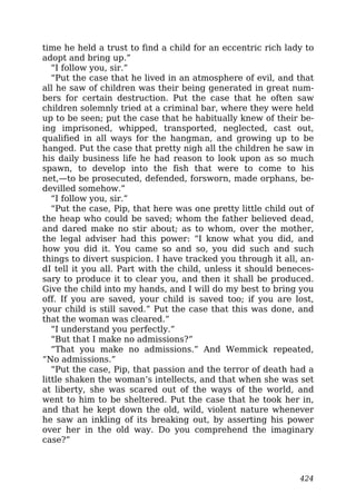 time he held a trust to find a child for an eccentric rich lady to
adopt and bring up.”
“I follow you, sir.”
“Put the case that he lived in an atmosphere of evil, and that
all he saw of children was their being generated in great num-
bers for certain destruction. Put the case that he often saw
children solemnly tried at a criminal bar, where they were held
up to be seen; put the case that he habitually knew of their be-
ing imprisoned, whipped, transported, neglected, cast out,
qualified in all ways for the hangman, and growing up to be
hanged. Put the case that pretty nigh all the children he saw in
his daily business life he had reason to look upon as so much
spawn, to develop into the fish that were to come to his
net,—to be prosecuted, defended, forsworn, made orphans, be-
devilled somehow.”
“I follow you, sir.”
“Put the case, Pip, that here was one pretty little child out of
the heap who could be saved; whom the father believed dead,
and dared make no stir about; as to whom, over the mother,
the legal adviser had this power: “I know what you did, and
how you did it. You came so and so, you did such and such
things to divert suspicion. I have tracked you through it all, an-
dI tell it you all. Part with the child, unless it should beneces-
sary to produce it to clear you, and then it shall be produced.
Give the child into my hands, and I will do my best to bring you
off. If you are saved, your child is saved too; if you are lost,
your child is still saved.” Put the case that this was done, and
that the woman was cleared.”
“I understand you perfectly.”
“But that I make no admissions?”
“That you make no admissions.” And Wemmick repeated,
“No admissions.”
“Put the case, Pip, that passion and the terror of death had a
little shaken the woman’s intellects, and that when she was set
at liberty, she was scared out of the ways of the world, and
went to him to be sheltered. Put the case that he took her in,
and that he kept down the old, wild, violent nature whenever
he saw an inkling of its breaking out, by asserting his power
over her in the old way. Do you comprehend the imaginary
case?”
424
 