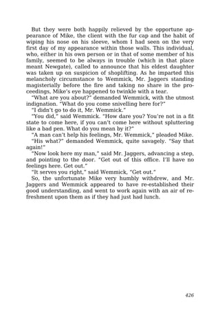 But they were both happily relieved by the opportune ap-
pearance of Mike, the client with the fur cap and the habit of
wiping his nose on his sleeve, whom I had seen on the very
first day of my appearance within those walls. This individual,
who, either in his own person or in that of some member of his
family, seemed to be always in trouble (which in that place
meant Newgate), called to announce that his eldest daughter
was taken up on suspicion of shoplifting. As he imparted this
melancholy circumstance to Wemmick, Mr. Jaggers standing
magisterially before the fire and taking no share in the pro-
ceedings, Mike’s eye happened to twinkle with a tear.
“What are you about?” demanded Wemmick, with the utmost
indignation. “What do you come snivelling here for?”
“I didn’t go to do it, Mr. Wemmick.”
“You did,” said Wemmick. “How dare you? You’re not in a fit
state to come here, if you can’t come here without spluttering
like a bad pen. What do you mean by it?”
“A man can’t help his feelings, Mr. Wemmick,” pleaded Mike.
“His what?” demanded Wemmick, quite savagely. “Say that
again!”
“Now look here my man,” said Mr. Jaggers, advancing a step,
and pointing to the door. “Get out of this office. I’ll have no
feelings here. Get out.”
“It serves you right,” said Wemmick, “Get out.”
So, the unfortunate Mike very humbly withdrew, and Mr.
Jaggers and Wemmick appeared to have re-established their
good understanding, and went to work again with an air of re-
freshment upon them as if they had just had lunch.
426
 