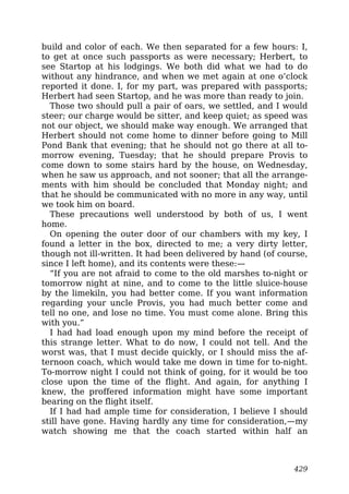 build and color of each. We then separated for a few hours: I,
to get at once such passports as were necessary; Herbert, to
see Startop at his lodgings. We both did what we had to do
without any hindrance, and when we met again at one o’clock
reported it done. I, for my part, was prepared with passports;
Herbert had seen Startop, and he was more than ready to join.
Those two should pull a pair of oars, we settled, and I would
steer; our charge would be sitter, and keep quiet; as speed was
not our object, we should make way enough. We arranged that
Herbert should not come home to dinner before going to Mill
Pond Bank that evening; that he should not go there at all to-
morrow evening, Tuesday; that he should prepare Provis to
come down to some stairs hard by the house, on Wednesday,
when he saw us approach, and not sooner; that all the arrange-
ments with him should be concluded that Monday night; and
that he should be communicated with no more in any way, until
we took him on board.
These precautions well understood by both of us, I went
home.
On opening the outer door of our chambers with my key, I
found a letter in the box, directed to me; a very dirty letter,
though not ill-written. It had been delivered by hand (of course,
since I left home), and its contents were these:—
“If you are not afraid to come to the old marshes to-night or
tomorrow night at nine, and to come to the little sluice-house
by the limekiln, you had better come. If you want information
regarding your uncle Provis, you had much better come and
tell no one, and lose no time. You must come alone. Bring this
with you.”
I had had load enough upon my mind before the receipt of
this strange letter. What to do now, I could not tell. And the
worst was, that I must decide quickly, or I should miss the af-
ternoon coach, which would take me down in time for to-night.
To-morrow night I could not think of going, for it would be too
close upon the time of the flight. And again, for anything I
knew, the proffered information might have some important
bearing on the flight itself.
If I had had ample time for consideration, I believe I should
still have gone. Having hardly any time for consideration,—my
watch showing me that the coach started within half an
429
 