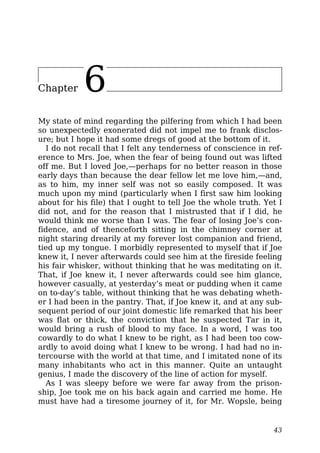 Chapter 6
My state of mind regarding the pilfering from which I had been
so unexpectedly exonerated did not impel me to frank disclos-
ure; but I hope it had some dregs of good at the bottom of it.
I do not recall that I felt any tenderness of conscience in ref-
erence to Mrs. Joe, when the fear of being found out was lifted
off me. But I loved Joe,—perhaps for no better reason in those
early days than because the dear fellow let me love him,—and,
as to him, my inner self was not so easily composed. It was
much upon my mind (particularly when I first saw him looking
about for his file) that I ought to tell Joe the whole truth. Yet I
did not, and for the reason that I mistrusted that if I did, he
would think me worse than I was. The fear of losing Joe’s con-
fidence, and of thenceforth sitting in the chimney corner at
night staring drearily at my forever lost companion and friend,
tied up my tongue. I morbidly represented to myself that if Joe
knew it, I never afterwards could see him at the fireside feeling
his fair whisker, without thinking that he was meditating on it.
That, if Joe knew it, I never afterwards could see him glance,
however casually, at yesterday’s meat or pudding when it came
on to-day’s table, without thinking that he was debating wheth-
er I had been in the pantry. That, if Joe knew it, and at any sub-
sequent period of our joint domestic life remarked that his beer
was flat or thick, the conviction that he suspected Tar in it,
would bring a rush of blood to my face. In a word, I was too
cowardly to do what I knew to be right, as I had been too cow-
ardly to avoid doing what I knew to be wrong. I had had no in-
tercourse with the world at that time, and I imitated none of its
many inhabitants who act in this manner. Quite an untaught
genius, I made the discovery of the line of action for myself.
As I was sleepy before we were far away from the prison-
ship, Joe took me on his back again and carried me home. He
must have had a tiresome journey of it, for Mr. Wopsle, being
43
 