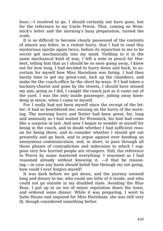hour,—I resolved to go. I should certainly not have gone, but
for the reference to my Uncle Provis. That, coming on Wem-
mick’s letter and the morning’s busy preparation, turned the
scale.
It is so difficult to become clearly possessed of the contents
of almost any letter, in a violent hurry, that I had to read this
mysterious epistle again twice, before its injunction to me to be
secret got mechanically into my mind. Yielding to it in the
same mechanical kind of way, I left a note in pencil for Her-
bert, telling him that as I should be so soon going away, I knew
not for how long, I had decided to hurry down and back, to as-
certain for myself how Miss Havisham was faring. I had then
barely time to get my great-coat, lock up the chambers, and
make for the coach-office by the short by-ways. If I had taken a
hackney-chariot and gone by the streets, I should have missed
my aim; going as I did, I caught the coach just as it came out of
the yard. I was the only inside passenger, jolting away knee-
deep in straw, when I came to myself.
For I really had not been myself since the receipt of the let-
ter; it had so bewildered me, ensuing on the hurry of the morn-
ing. The morning hurry and flutter had been great; for, long
and anxiously as I had waited for Wemmick, his hint had come
like a surprise at last. And now I began to wonder at myself for
being in the coach, and to doubt whether I had sufficient reas-
on for being there, and to consider whether I should get out
presently and go back, and to argue against ever heeding an
anonymous communication, and, in short, to pass through all
those phases of contradiction and indecision to which I sup-
pose very few hurried people are strangers. Still, the reference
to Provis by name mastered everything. I reasoned as I had
reasoned already without knowing it, —if that be reason-
ing,—in case any harm should befall him through my not going,
how could I ever forgive myself!
It was dark before we got down, and the journey seemed
long and dreary to me, who could see little of it inside, and who
could not go outside in my disabled state. Avoiding the Blue
Boar, I put up at an inn of minor reputation down the town,
and ordered some dinner. While it was preparing, I went to
Satis House and inquired for Miss Havisham; she was still very
ill, though considered something better.
430
 