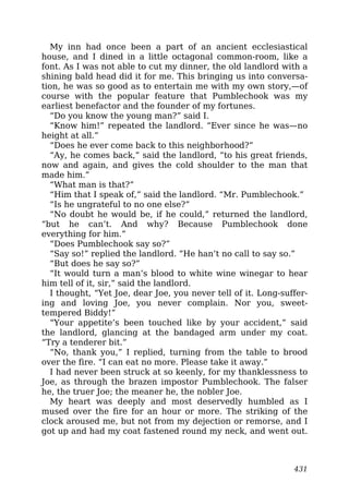 My inn had once been a part of an ancient ecclesiastical
house, and I dined in a little octagonal common-room, like a
font. As I was not able to cut my dinner, the old landlord with a
shining bald head did it for me. This bringing us into conversa-
tion, he was so good as to entertain me with my own story,—of
course with the popular feature that Pumblechook was my
earliest benefactor and the founder of my fortunes.
“Do you know the young man?” said I.
“Know him!” repeated the landlord. “Ever since he was—no
height at all.”
“Does he ever come back to this neighborhood?”
“Ay, he comes back,” said the landlord, “to his great friends,
now and again, and gives the cold shoulder to the man that
made him.”
“What man is that?”
“Him that I speak of,” said the landlord. “Mr. Pumblechook.”
“Is he ungrateful to no one else?”
“No doubt he would be, if he could,” returned the landlord,
“but he can’t. And why? Because Pumblechook done
everything for him.”
“Does Pumblechook say so?”
“Say so!” replied the landlord. “He han’t no call to say so.”
“But does he say so?”
“It would turn a man’s blood to white wine winegar to hear
him tell of it, sir,” said the landlord.
I thought, “Yet Joe, dear Joe, you never tell of it. Long-suffer-
ing and loving Joe, you never complain. Nor you, sweet-
tempered Biddy!”
“Your appetite’s been touched like by your accident,” said
the landlord, glancing at the bandaged arm under my coat.
“Try a tenderer bit.”
“No, thank you,” I replied, turning from the table to brood
over the fire. “I can eat no more. Please take it away.”
I had never been struck at so keenly, for my thanklessness to
Joe, as through the brazen impostor Pumblechook. The falser
he, the truer Joe; the meaner he, the nobler Joe.
My heart was deeply and most deservedly humbled as I
mused over the fire for an hour or more. The striking of the
clock aroused me, but not from my dejection or remorse, and I
got up and had my coat fastened round my neck, and went out.
431
 