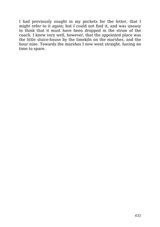 I had previously sought in my pockets for the letter, that I
might refer to it again; but I could not find it, and was uneasy
to think that it must have been dropped in the straw of the
coach. I knew very well, however, that the appointed place was
the little sluice-house by the limekiln on the marshes, and the
hour nine. Towards the marshes I now went straight, having no
time to spare.
432
 