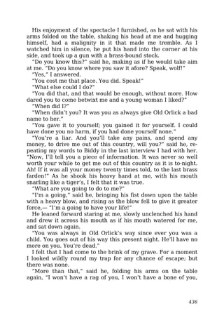 His enjoyment of the spectacle I furnished, as he sat with his
arms folded on the table, shaking his head at me and hugging
himself, had a malignity in it that made me tremble. As I
watched him in silence, he put his hand into the corner at his
side, and took up a gun with a brass-bound stock.
“Do you know this?” said he, making as if he would take aim
at me. “Do you know where you saw it afore? Speak, wolf!”
“Yes,” I answered.
“You cost me that place. You did. Speak!”
“What else could I do?”
“You did that, and that would be enough, without more. How
dared you to come betwixt me and a young woman I liked?”
“When did I?”
“When didn’t you? It was you as always give Old Orlick a bad
name to her.”
“You gave it to yourself; you gained it for yourself. I could
have done you no harm, if you had done yourself none.”
“You’re a liar. And you’ll take any pains, and spend any
money, to drive me out of this country, will you?” said he, re-
peating my words to Biddy in the last interview I had with her.
“Now, I’ll tell you a piece of information. It was never so well
worth your while to get me out of this country as it is to-night.
Ah! If it was all your money twenty times told, to the last brass
farden!” As he shook his heavy hand at me, with his mouth
snarling like a tiger’s, I felt that it was true.
“What are you going to do to me?”
“I’m a going,” said he, bringing his fist down upon the table
with a heavy blow, and rising as the blow fell to give it greater
force,— “I’m a going to have your life!”
He leaned forward staring at me, slowly unclenched his hand
and drew it across his mouth as if his mouth watered for me,
and sat down again.
“You was always in Old Orlick’s way since ever you was a
child. You goes out of his way this present night. He’ll have no
more on you. You’re dead.”
I felt that I had come to the brink of my grave. For a moment
I looked wildly round my trap for any chance of escape; but
there was none.
“More than that,” said he, folding his arms on the table
again, “I won’t have a rag of you, I won’t have a bone of you,
436
 