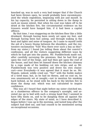 knocked up, was in such a very bad temper that if the Church
had been thrown open, he would probably have excommunic-
ated the whole expedition, beginning with Joe and myself. In
his lay capacity, he persisted in sitting down in the damp to
such an insane extent, that when his coat was taken off to be
dried at the kitchen fire, the circumstantial evidence on his
trousers would have hanged him, if it had been a capital
offence.
By that time, I was staggering on the kitchen floor like a little
drunkard, through having been newly set upon my feet, and
through having been fast asleep, and through waking in the
heat and lights and noise of tongues. As I came to myself (with
the aid of a heavy thump between the shoulders, and the res-
torative exclamation “Yah! Was there ever such a boy as this!”
from my sister,) I found Joe telling them about the convict’s
confession, and all the visitors suggesting different ways by
which he had got into the pantry. Mr. Pumblechook made out,
after carefully surveying the premises, that he had first got
upon the roof of the forge, and had then got upon the roof of
the house, and had then let himself down the kitchen chimney
by a rope made of his bedding cut into strips; and as Mr.
Pumblechook was very positive and drove his own chaise-
cart—over Everybody—it was agreed that it must be so. Mr.
Wopsle, indeed, wildly cried out, “No!” with the feeble malice
of a tired man; but, as he had no theory, and no coat on, he
was unanimously set at naught,—not to mention his smoking
hard behind, as he stood with his back to the kitchen fire to
draw the damp out: which was not calculated to inspire
confidence.
This was all I heard that night before my sister clutched me,
as a slumberous offence to the company’s eyesight, and as-
sisted me up to bed with such a strong hand that I seemed to
have fifty boots on, and to be dangling them all against the
edges of the stairs. My state of mind, as I have described it,
began before I was up in the morning, and lasted long after the
subject had died out, and had ceased to be mentioned saving
on exceptional occasions.
44
 