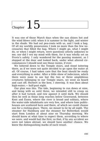 Chapter 15
It was one of those March days when the sun shines hot and
the wind blows cold: when it is summer in the light, and winter
in the shade. We had out pea-coats with us, and I took a bag.
Of all my worldly possessions I took no more than the few ne-
cessaries that filled the bag. Where I might go, what I might
do, or when I might return, were questions utterly unknown to
me; nor did I vex my mind with them, for it was wholly set on
Provis’s safety. I only wondered for the passing moment, as I
stopped at the door and looked back, under what altered cir-
cumstances I should next see those rooms, if ever.
We loitered down to the Temple stairs, and stood loitering
there, as if we were not quite decided to go upon the water at
all. Of course, I had taken care that the boat should be ready
and everything in order. After a little show of indecision, which
there were none to see but the two or three amphibious
creatures belonging to our Temple stairs, we went on board
and cast off; Herbert in the bow, I steering. It was then about
high-water,— half-past eight.
Our plan was this. The tide, beginning to run down at nine,
and being with us until three, we intended still to creep on
after it had turned, and row against it until dark. We should
then be well in those long reaches below Gravesend, between
Kent and Essex, where the river is broad and solitary, where
the water-side inhabitants are very few, and where lone public-
houses are scattered here and there, of which we could choose
one for a resting-place. There, we meant to lie by all night. The
steamer for Hamburg and the steamer for Rotterdam would
start from London at about nine on Thursday morning. We
should know at what time to expect them, according to where
we were, and would hail the first; so that, if by any accident we
were not taken abroad, we should have another chance. We
knew the distinguishing marks of each vessel.
446
 