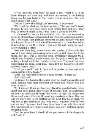 “If you knowed, dear boy,” he said to me, “what it is to sit
here alonger my dear boy and have my smoke, arter having
been day by day betwixt four walls, you’d envy me. But you
don’t know what it is.”
“I think I know the delights of freedom,” I answered.
“Ah,” said he, shaking his head gravely. “But you don’t know
it equal to me. You must have been under lock and key, dear
boy, to know it equal to me,—but I ain’t a going to be low.”
It occurred to me as inconsistent, that, for any mastering
idea, he should have endangered his freedom, and even his life.
But I reflected that perhaps freedom without danger was too
much apart from all the habit of his existence to be to him what
it would be to another man. I was not far out, since he said,
after smoking a little:—
“You see, dear boy, when I was over yonder, t’other side the
world, I was always a looking to this side; and it come flat to be
there, for all I was a growing rich. Everybody knowed Mag-
witch, and Magwitch could come, and Magwitch could go, and
nobody’s head would be troubled about him. They ain’t so easy
concerning me here, dear boy,—wouldn’t be, leastwise, if they
knowed where I was.”
“If all goes well,” said I, “you will be perfectly free and safe
again within a few hours.”
“Well,” he returned, drawing a long breath, “I hope so.”
“And think so?”
He dipped his hand in the water over the boat’s gunwale, and
said, smiling with that softened air upon him which was not
new to me:—
“Ay, I s’pose I think so, dear boy. We’d be puzzled to be more
quiet and easy-going than we are at present. But—it’s a flowing
so soft and pleasant through the water, p’raps, as makes me
think it—I was a thinking through my smoke just then, that we
can no more see to the bottom of the next few hours than we
can see to the bottom of this river what I catches hold of. Nor
yet we can’t no more hold their tide than I can hold this. And
it’s run through my fingers and gone, you see!” holding up his
dripping hand.
“But for your face I should think you were a little despond-
ent,” said I.
449
 