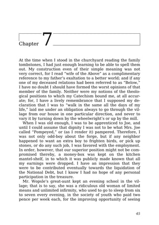 Chapter 7
At the time when I stood in the churchyard reading the family
tombstones, I had just enough learning to be able to spell them
out. My construction even of their simple meaning was not
very correct, for I read “wife of the Above” as a complimentary
reference to my father’s exaltation to a better world; and if any
one of my deceased relations had been referred to as “Below,”
I have no doubt I should have formed the worst opinions of that
member of the family. Neither were my notions of the theolo-
gical positions to which my Catechism bound me, at all accur-
ate; for, I have a lively remembrance that I supposed my de-
claration that I was to “walk in the same all the days of my
life,” laid me under an obligation always to go through the vil-
lage from our house in one particular direction, and never to
vary it by turning down by the wheelwright’s or up by the mill.
When I was old enough, I was to be apprenticed to Joe, and
until I could assume that dignity I was not to be what Mrs. Joe
called “Pompeyed,” or (as I render it) pampered. Therefore, I
was not only odd-boy about the forge, but if any neighbor
happened to want an extra boy to frighten birds, or pick up
stones, or do any such job, I was favored with the employment.
In order, however, that our superior position might not be com-
promised thereby, a money-box was kept on the kitchen
mantel-shelf, in to which it was publicly made known that all
my earnings were dropped. I have an impression that they
were to be contributed eventually towards the liquidation of
the National Debt, but I know I had no hope of any personal
participation in the treasure.
Mr. Wopsle’s great-aunt kept an evening school in the vil-
lage; that is to say, she was a ridiculous old woman of limited
means and unlimited infirmity, who used to go to sleep from six
to seven every evening, in the society of youth who paid two
pence per week each, for the improving opportunity of seeing
45
 