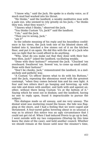 “I know why,” said the Jack. He spoke in a slushy voice, as if
much mud had washed into his throat.
“He thinks,” said the landlord, a weakly meditative man with
a pale eye, who seemed to rely greatly on his Jack,—“he thinks
they was, what they wasn’t.”
“I knows what I thinks,” observed the Jack.
“You thinks Custum ‘Us, Jack?” said the landlord.
“I do,” said the Jack.
“Then you’re wrong, Jack.”
“am I!”
In the infinite meaning of his reply and his boundless confid-
ence in his views, the Jack took one of his bloated shoes off,
looked into it, knocked a few stones out of it on the kitchen
floor, and put it on again. He did this with the air of a Jack who
was so right that he could afford to do anything.
“Why, what do you make out that they done with their but-
tons then, Jack?” asked the landlord, vacillating weakly.
“Done with their buttons?” returned the Jack. “Chucked ’em
overboard. Swallered ’em. Sowed ’em, to come up small salad.
Done with their buttons!”
“Don’t be cheeky, Jack,” remonstrated the landlord, in a mel-
ancholy and pathetic way.
“A Custum ‘Us officer knows what to do with his Buttons,”
said the Jack, repeating the obnoxious word with the greatest
contempt, “when they comes betwixt him and his own light. A
four and two sitters don’t go hanging and hovering, up with
one tide and down with another, and both with and against an-
other, without there being Custum ‘Us at the bottom of it.”
Saying which he went out in disdain; and the landlord, having
no one to reply upon, found it impracticable to pursue the
subject.
This dialogue made us all uneasy, and me very uneasy. The
dismal wind was muttering round the house, the tide was flap-
ping at the shore, and I had a feeling that we were caged and
threatened. A four-oared galley hovering about in so unusual a
way as to attract this notice was an ugly circumstance that I
could not get rid of. When I had induced Provis to go up to bed,
I went outside with my two companions (Startop by this time
knew the state of the case), and held another council. Whether
we should remain at the house until near the steamer’s time,
453
 