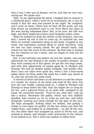that it was I who was in danger, not he, and that he was reas-
suring me. We spoke very
little. As we approached the point, I begged him to remain in
a sheltered place, while I went on to reconnoitre; for it was to-
wards it that the men had passed in the night. He complied,
and I went on alone. There was no boat off the point, nor any
boat drawn up anywhere near it, nor were there any signs of
the men having embarked there. But, to be sure, the tide was
high, and there might have been some footpints under water.
When he looked out from his shelter in the distance, and saw
that I waved my hat to him to come up, he rejoined me, and
there we waited; sometimes lying on the bank, wrapped in our
coats, and sometimes moving about to warm ourselves, until
we saw our boat coming round. We got aboard easily, and
rowed out into the track of the steamer. By that time it wanted
but ten minutes of one o’clock, and we began to look out for
her smoke.
But, it was half-past one before we saw her smoke, and soon
afterwards we saw behind it the smoke of another steamer. As
they were coming on at full speed, we got the two bags ready,
and took that opportunity of saying good by to Herbert and
Startop. We had all shaken hands cordially, and neither Her-
bert’s eyes nor mine were quite dry, when I saw a four-oared
galley shoot out from under the bank but a little way ahead of
us, and row out into the same track.
A stretch of shore had been as yet between us and the steam-
er’s smoke, by reason of the bend and wind of the river; but
now she was visible, coming head on. I called to Herbert and
Startop to keep before the tide, that she might see us lying by
for her, and I adjured Provis to sit quite still, wrapped in his
cloak. He answered cheerily, “Trust to me, dear boy,” and sat
like a statue. Meantime the galley, which was very skilfully
handled, had crossed us, let us come up with her, and fallen
alongside. Leaving just room enough for the play of the oars,
she kept alongside, drifting when we drifted, and pulling a
stroke or two when we pulled. Of the two sitters one held the
rudder-lines, and looked at us attentively, —as did all the row-
ers; the other sitter was wrapped up, much as Provis was, and
seemed to shrink, and whisper some instruction to the steerer
as he looked at us. Not a word was spoken in either boat.
455
 