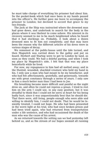 he must take charge of everything his prisoner had about him.
So the pocket-book which had once been in my hands passed
into the officer’s. He further gave me leave to accompany the
prisoner to London; but declined to accord that grace to my
two friends.
The Jack at the Ship was instructed where the drowned man
had gone down, and undertook to search for the body in the
places where it was likeliest to come ashore. His interest in its
recovery seemed to me to be much heightened when he heard
that it had stockings on. Probably, it took about a dozen
drowned men to fit him out completely; and that may have
been the reason why the different articles of his dress were in
various stages of decay.
We remained at the public-house until the tide turned, and
then Magwitch was carried down to the galley and put on
board. Herbert and Startop were to get to London by land, as
soon as they could. We had a doleful parting, and when I took
my place by Magwitch’s side, I felt that that was my place
henceforth while he lived.
For now, my repugnance to him had all melted away; and in
the Hunted, wounded, shackled creature who held my hand in
his, I only saw a man who had meant to be my benefactor, and
who had felt affectionately, gratefully, and generously, towards
me with great constancy through a series of years. I only saw
in him a much better man than I had been to Joe.
His breathing became more difficult and painful as the night
drew on, and often he could not repress a groan. I tried to rest
him on the arm I could use, in any easy position; but it was
dreadful to think that I could not be sorry at heart for his being
badly hurt, since it was unquestionably best that he should die.
That there were, still living, people enough who were able and
willing to identify him, I could not doubt. That he would be le-
niently treated, I could not hope. He who had been presented
in the worst light at his trial, who had since broken prison and
had been tried again, who had returned from transportation
under a life sentence, and who had occasioned the death of the
man who was the cause of his arrest.
As we returned towards the setting sun we had yesterday left
behind us, and as the stream of our hopes seemed all running
458
 