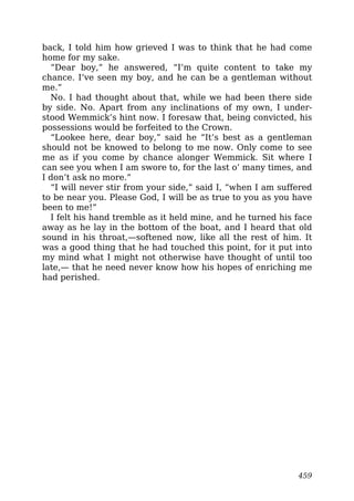 back, I told him how grieved I was to think that he had come
home for my sake.
“Dear boy,” he answered, “I’m quite content to take my
chance. I’ve seen my boy, and he can be a gentleman without
me.”
No. I had thought about that, while we had been there side
by side. No. Apart from any inclinations of my own, I under-
stood Wemmick’s hint now. I foresaw that, being convicted, his
possessions would be forfeited to the Crown.
“Lookee here, dear boy,” said he “It’s best as a gentleman
should not be knowed to belong to me now. Only come to see
me as if you come by chance alonger Wemmick. Sit where I
can see you when I am swore to, for the last o’ many times, and
I don’t ask no more.”
“I will never stir from your side,” said I, “when I am suffered
to be near you. Please God, I will be as true to you as you have
been to me!”
I felt his hand tremble as it held mine, and he turned his face
away as he lay in the bottom of the boat, and I heard that old
sound in his throat,—softened now, like all the rest of him. It
was a good thing that he had touched this point, for it put into
my mind what I might not otherwise have thought of until too
late,— that he need never know how his hopes of enriching me
had perished.
459
 