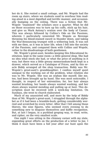 her do it. She rented a small cottage, and Mr. Wopsle had the
room up stairs, where we students used to overhear him read-
ing aloud in a most dignified and terrific manner, and occasion-
ally bumping on the ceiling. There was a fiction that Mr.
Wopsle “examined” the scholars once a quarter. What he did
on those occasions was to turn up his cuffs, stick up his hair,
and give us Mark Antony’s oration over the body of Caesar.
This was always followed by Collins’s Ode on the Passions,
wherein I particularly venerated Mr. Wopsle as Revenge
throwing his blood-stained sword in thunder down, and taking
the War-denouncing trumpet with a withering look. It was not
with me then, as it was in later life, when I fell into the society
of the Passions, and compared them with Collins and Wopsle,
rather to the disadvantage of both gentlemen.
Mr. Wopsle’s great-aunt, besides keeping this Educational In-
stitution, kept in the same room—a little general shop. She had
no idea what stock she had, or what the price of anything in it
was; but there was a little greasy memorandum-book kept in a
drawer, which served as a Catalogue of Prices, and by this or-
acle Biddy arranged all the shop transaction. Biddy was Mr.
Wopsle’s great-aunt’s granddaughter; I confess myself quiet
unequal to the working out of the problem, what relation she
was to Mr. Wopsle. She was an orphan like myself; like me,
too, had been brought up by hand. She was most noticeable, I
thought, in respect of her extremities; for, her hair always
wanted brushing, her hands always wanted washing, and her
shoes always wanted mending and pulling up at heel. This de-
scription must be received with a week-day limitation. On
Sundays, she went to church elaborated.
Much of my unassisted self, and more by the help of Biddy
than of Mr. Wopsle’s great-aunt, I struggled through the alpha-
bet as if it had been a bramble-bush; getting considerably wor-
ried and scratched by every letter. After that I fell among those
thieves, the nine figures, who seemed every evening to do
something new to disguise themselves and baffle recognition.
But, at last I began, in a purblind groping way, to read, write,
and cipher, on the very smallest scale.
One night I was sitting in the chimney corner with my slate,
expending great efforts on the production of a letter to Joe. I
think it must have been a full year after our hunt upon the
46
 