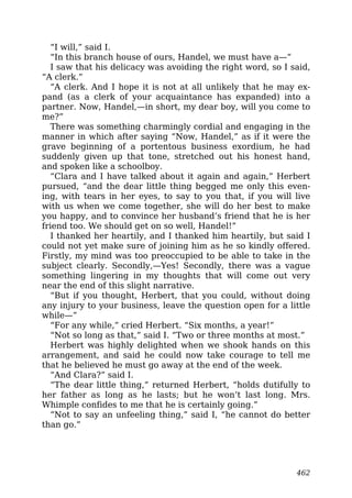“I will,” said I.
“In this branch house of ours, Handel, we must have a—”
I saw that his delicacy was avoiding the right word, so I said,
“A clerk.”
“A clerk. And I hope it is not at all unlikely that he may ex-
pand (as a clerk of your acquaintance has expanded) into a
partner. Now, Handel,—in short, my dear boy, will you come to
me?”
There was something charmingly cordial and engaging in the
manner in which after saying “Now, Handel,” as if it were the
grave beginning of a portentous business exordium, he had
suddenly given up that tone, stretched out his honest hand,
and spoken like a schoolboy.
“Clara and I have talked about it again and again,” Herbert
pursued, “and the dear little thing begged me only this even-
ing, with tears in her eyes, to say to you that, if you will live
with us when we come together, she will do her best to make
you happy, and to convince her husband’s friend that he is her
friend too. We should get on so well, Handel!”
I thanked her heartily, and I thanked him heartily, but said I
could not yet make sure of joining him as he so kindly offered.
Firstly, my mind was too preoccupied to be able to take in the
subject clearly. Secondly,—Yes! Secondly, there was a vague
something lingering in my thoughts that will come out very
near the end of this slight narrative.
“But if you thought, Herbert, that you could, without doing
any injury to your business, leave the question open for a little
while—”
“For any while,” cried Herbert. “Six months, a year!”
“Not so long as that,” said I. “Two or three months at most.”
Herbert was highly delighted when we shook hands on this
arrangement, and said he could now take courage to tell me
that he believed he must go away at the end of the week.
“And Clara?” said I.
“The dear little thing,” returned Herbert, “holds dutifully to
her father as long as he lasts; but he won’t last long. Mrs.
Whimple confides to me that he is certainly going.”
“Not to say an unfeeling thing,” said I, “he cannot do better
than go.”
462
 