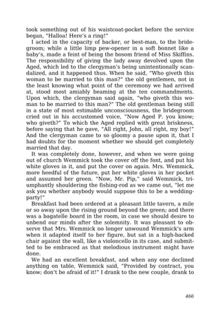 took something out of his waistcoat-pocket before the service
began, “Halloa! Here’s a ring!”
I acted in the capacity of backer, or best-man, to the bride-
groom; while a little limp pew-opener in a soft bonnet like a
baby’s, made a feint of being the bosom friend of Miss Skiffins.
The responsibility of giving the lady away devolved upon the
Aged, which led to the clergyman’s being unintentionally scan-
dalized, and it happened thus. When he said, “Who giveth this
woman to be married to this man?” the old gentlemen, not in
the least knowing what point of the ceremony we had arrived
at, stood most amiably beaming at the ten commandments.
Upon which, the clergyman said again, “who giveth this wo-
man to be married to this man?” The old gentleman being still
in a state of most estimable unconsciousness, the bridegroom
cried out in his accustomed voice, “Now Aged P. you know;
who giveth?” To which the Aged replied with great briskness,
before saying that he gave, “All right, John, all right, my boy!”
And the clergyman came to so gloomy a pause upon it, that I
had doubts for the moment whether we should get completely
married that day.
It was completely done, however, and when we were going
out of church Wemmick took the cover off the font, and put his
white gloves in it, and put the cover on again. Mrs. Wemmick,
more heedful of the future, put her white gloves in her pocket
and assumed her green. “Now, Mr. Pip,” said Wemmick, tri-
umphantly shouldering the fishing-rod as we came out, “let me
ask you whether anybody would suppose this to be a wedding-
party!”
Breakfast had been ordered at a pleasant little tavern, a mile
or so away upon the rising ground beyond the green; and there
was a bagatelle board in the room, in case we should desire to
unbend our minds after the solemnity. It was pleasant to ob-
serve that Mrs. Wemmick no longer unwound Wemmick’s arm
when it adapted itself to her figure, but sat in a high-backed
chair against the wall, like a violoncello in its case, and submit-
ted to be embraced as that melodious instrument might have
done.
We had an excellent breakfast, and when any one declined
anything on table, Wemmick said, “Provided by contract, you
know; don’t be afraid of it!” I drank to the new couple, drank to
466
 