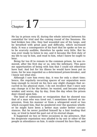 Chapter 17
He lay in prison very ill, during the whole interval between his
committal for trial and the coming round of the Sessions. He
had broken two ribs, they had wounded one of his lungs, and
he breathed with great pain and difficulty, which increased
daily. It was a consequence of his hurt that he spoke so low as
to be scarcely audible; therefore he spoke very little. But he
was ever ready to listen to me; and it became the first duty of
my life to say to him, and read to him, what I knew he ought to
hear.
Being far too ill to remain in the common prison, he was re-
moved, after the first day or so, into the infirmary. This gave
me opportunities of being with him that I could not otherwise
have had. And but for his illness he would have been put in
irons, for he was regarded as a determined prison-breaker, and
I know not what else.
Although I saw him every day, it was for only a short time;
hence, the regularly recurring spaces of our separation were
long enough to record on his face any slight changes that oc-
curred in his physical state. I do not recollect that I once saw
any change in it for the better; he wasted, and became slowly
weaker and worse, day by day, from the day when the prison
door closed upon him.
The kind of submission or resignation that he showed was
that of a man who was tired out. I sometimes derived an im-
pression, from his manner or from a whispered word or two
which escaped him, that he pondered over the question wheth-
er he might have been a better man under better circum-
stances. But he never justified himself by a hint tending that
way, or tried to bend the past out of its eternal shape.
It happened on two or three occasions in my presence, that
his desperate reputation was alluded to by one or other of the
people in attendance on him. A smile crossed his face then, and
468
 