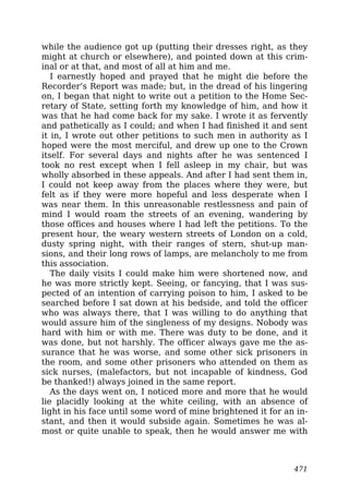 while the audience got up (putting their dresses right, as they
might at church or elsewhere), and pointed down at this crim-
inal or at that, and most of all at him and me.
I earnestly hoped and prayed that he might die before the
Recorder’s Report was made; but, in the dread of his lingering
on, I began that night to write out a petition to the Home Sec-
retary of State, setting forth my knowledge of him, and how it
was that he had come back for my sake. I wrote it as fervently
and pathetically as I could; and when I had finished it and sent
it in, I wrote out other petitions to such men in authority as I
hoped were the most merciful, and drew up one to the Crown
itself. For several days and nights after he was sentenced I
took no rest except when I fell asleep in my chair, but was
wholly absorbed in these appeals. And after I had sent them in,
I could not keep away from the places where they were, but
felt as if they were more hopeful and less desperate when I
was near them. In this unreasonable restlessness and pain of
mind I would roam the streets of an evening, wandering by
those offices and houses where I had left the petitions. To the
present hour, the weary western streets of London on a cold,
dusty spring night, with their ranges of stern, shut-up man-
sions, and their long rows of lamps, are melancholy to me from
this association.
The daily visits I could make him were shortened now, and
he was more strictly kept. Seeing, or fancying, that I was sus-
pected of an intention of carrying poison to him, I asked to be
searched before I sat down at his bedside, and told the officer
who was always there, that I was willing to do anything that
would assure him of the singleness of my designs. Nobody was
hard with him or with me. There was duty to be done, and it
was done, but not harshly. The officer always gave me the as-
surance that he was worse, and some other sick prisoners in
the room, and some other prisoners who attended on them as
sick nurses, (malefactors, but not incapable of kindness, God
be thanked!) always joined in the same report.
As the days went on, I noticed more and more that he would
lie placidly looking at the white ceiling, with an absence of
light in his face until some word of mine brightened it for an in-
stant, and then it would subside again. Sometimes he was al-
most or quite unable to speak, then he would answer me with
471
 