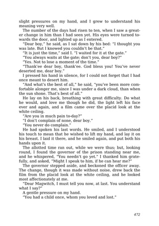slight pressures on my hand, and I grew to understand his
meaning very well.
The number of the days had risen to ten, when I saw a great-
er change in him than I had seen yet. His eyes were turned to-
wards the door, and lighted up as I entered.
“Dear boy,” he said, as I sat down by his bed: “I thought you
was late. But I knowed you couldn’t be that.”
“It is just the time,” said I. “I waited for it at the gate.”
“You always waits at the gate; don’t you, dear boy?”
“Yes. Not to lose a moment of the time.”
“Thank’ee dear boy, thank’ee. God bless you! You’ve never
deserted me, dear boy.”
I pressed his hand in silence, for I could not forget that I had
once meant to desert him.
“And what’s the best of all,” he said, “you’ve been more com-
fortable alonger me, since I was under a dark cloud, than when
the sun shone. That’s best of all.”
He lay on his back, breathing with great difficulty. Do what
he would, and love me though he did, the light left his face
ever and again, and a film came over the placid look at the
white ceiling.
“Are you in much pain to-day?”
“I don’t complain of none, dear boy.”
“You never do complain.”
He had spoken his last words. He smiled, and I understood
his touch to mean that he wished to lift my hand, and lay it on
his breast. I laid it there, and he smiled again, and put both his
hands upon it.
The allotted time ran out, while we were thus; but, looking
round, I found the governor of the prison standing near me,
and he whispered, “You needn’t go yet.” I thanked him grate-
fully, and asked, “Might I speak to him, if he can hear me?”
The governor stepped aside, and beckoned the officer away.
The change, though it was made without noise, drew back the
film from the placid look at the white ceiling, and he looked
most affectionately at me.
“Dear Magwitch, I must tell you now, at last. You understand
what I say?”
A gentle pressure on my hand.
“You had a child once, whom you loved and lost.”
472
 