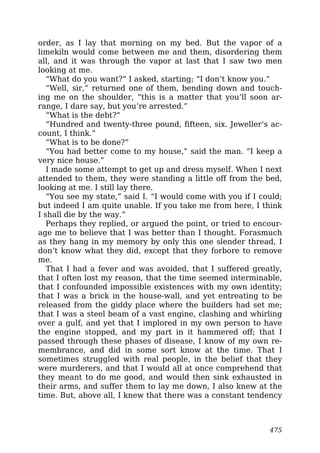 order, as I lay that morning on my bed. But the vapor of a
limekiln would come between me and them, disordering them
all, and it was through the vapor at last that I saw two men
looking at me.
“What do you want?” I asked, starting; “I don’t know you.”
“Well, sir,” returned one of them, bending down and touch-
ing me on the shoulder, “this is a matter that you’ll soon ar-
range, I dare say, but you’re arrested.”
“What is the debt?”
“Hundred and twenty-three pound, fifteen, six. Jeweller’s ac-
count, I think.”
“What is to be done?”
“You had better come to my house,” said the man. “I keep a
very nice house.”
I made some attempt to get up and dress myself. When I next
attended to them, they were standing a little off from the bed,
looking at me. I still lay there.
“You see my state,” said I. “I would come with you if I could;
but indeed I am quite unable. If you take me from here, I think
I shall die by the way.”
Perhaps they replied, or argued the point, or tried to encour-
age me to believe that I was better than I thought. Forasmuch
as they hang in my memory by only this one slender thread, I
don’t know what they did, except that they forbore to remove
me.
That I had a fever and was avoided, that I suffered greatly,
that I often lost my reason, that the time seemed interminable,
that I confounded impossible existences with my own identity;
that I was a brick in the house-wall, and yet entreating to be
released from the giddy place where the builders had set me;
that I was a steel beam of a vast engine, clashing and whirling
over a gulf, and yet that I implored in my own person to have
the engine stopped, and my part in it hammered off; that I
passed through these phases of disease, I know of my own re-
membrance, and did in some sort know at the time. That I
sometimes struggled with real people, in the belief that they
were murderers, and that I would all at once comprehend that
they meant to do me good, and would then sink exhausted in
their arms, and suffer them to lay me down, I also knew at the
time. But, above all, I knew that there was a constant tendency
475
 
