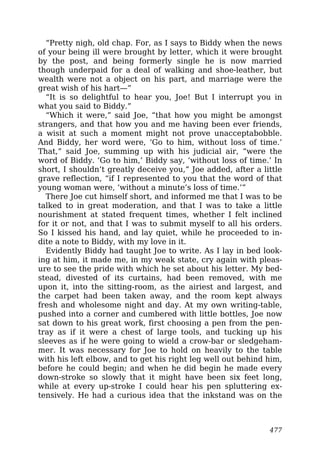 “Pretty nigh, old chap. For, as I says to Biddy when the news
of your being ill were brought by letter, which it were brought
by the post, and being formerly single he is now married
though underpaid for a deal of walking and shoe-leather, but
wealth were not a object on his part, and marriage were the
great wish of his hart—”
“It is so delightful to hear you, Joe! But I interrupt you in
what you said to Biddy.”
“Which it were,” said Joe, “that how you might be amongst
strangers, and that how you and me having been ever friends,
a wisit at such a moment might not prove unacceptabobble.
And Biddy, her word were, ‘Go to him, without loss of time.’
That,” said Joe, summing up with his judicial air, “were the
word of Biddy. ‘Go to him,’ Biddy say, ‘without loss of time.’ In
short, I shouldn’t greatly deceive you,” Joe added, after a little
grave reflection, “if I represented to you that the word of that
young woman were, ‘without a minute’s loss of time.’”
There Joe cut himself short, and informed me that I was to be
talked to in great moderation, and that I was to take a little
nourishment at stated frequent times, whether I felt inclined
for it or not, and that I was to submit myself to all his orders.
So I kissed his hand, and lay quiet, while he proceeded to in-
dite a note to Biddy, with my love in it.
Evidently Biddy had taught Joe to write. As I lay in bed look-
ing at him, it made me, in my weak state, cry again with pleas-
ure to see the pride with which he set about his letter. My bed-
stead, divested of its curtains, had been removed, with me
upon it, into the sitting-room, as the airiest and largest, and
the carpet had been taken away, and the room kept always
fresh and wholesome night and day. At my own writing-table,
pushed into a corner and cumbered with little bottles, Joe now
sat down to his great work, first choosing a pen from the pen-
tray as if it were a chest of large tools, and tucking up his
sleeves as if he were going to wield a crow-bar or sledgeham-
mer. It was necessary for Joe to hold on heavily to the table
with his left elbow, and to get his right leg well out behind him,
before he could begin; and when he did begin he made every
down-stroke so slowly that it might have been six feet long,
while at every up-stroke I could hear his pen spluttering ex-
tensively. He had a curious idea that the inkstand was on the
477
 