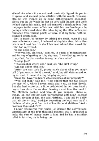 side of him where it was not, and constantly dipped his pen in-
to space, and seemed quite satisfied with the result. Occasion-
ally, he was tripped up by some orthographical stumbling-
block; but on the whole he got on very well indeed; and when
he had signed his name, and had removed a finishing blot from
the paper to the crown of his head with his two forefingers, he
got up and hovered about the table, trying the effect of his per-
formance from various points of view, as it lay there, with un-
bounded satisfaction.
Not to make Joe uneasy by talking too much, even if I had
been able to talk much, I deferred asking him about Miss Hav-
isham until next day. He shook his head when I then asked him
if she had recovered.
“Is she dead, Joe?”
“Why you see, old chap,” said Joe, in a tone of remonstrance,
and by way of getting at it by degrees, “I wouldn’t go so far as
to say that, for that’s a deal to say; but she ain’t—”
“Living, Joe?”
“That’s nigher where it is,” said Joe; “she ain’t living.”
“Did she linger long, Joe?”
“Arter you was took ill, pretty much about what you might
call (if you was put to it) a week,” said Joe; still determined, on
my account, to come at everything by degrees.
“Dear Joe, have you heard what becomes of her property?”
“Well, old chap,” said Joe, “it do appear that she had settled
the most of it, which I meantersay tied it up, on Miss Estella.
But she had wrote out a little coddleshell in her own hand a
day or two afore the accident, leaving a cool four thousand to
Mr. Matthew Pocket. And why, do you suppose, above all
things, Pip, she left that cool four thousand unto him? ‘Because
of Pip’s account of him, the said Matthew.’ I am told by Biddy,
that air the writing,” said Joe, repeating the legal turn as if it
did him infinite good, ‘account of him the said Matthew.’ And a
cool four thousand, Pip!”
I never discovered from whom Joe derived the conventional
temperature of the four thousand pounds; but it appeared to
make the sum of money more to him, and he had a manifest
relish in insisting on its being cool.
478
 