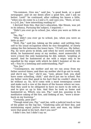 “On-common. Give me,” said Joe, “a good book, or a good
newspaper, and sit me down afore a good fire, and I ask no
better. Lord!” he continued, after rubbing his knees a little,
“when you do come to a J and a O, and says you, “Here, at last,
is a J-O, Joe,” how interesting reading is!”
I derived from this, that Joe’s education, like Steam, was yet
in its infancy, Pursuing the subject, I inquired,—
“Didn’t you ever go to school, Joe, when you were as little as
me?”
“No, Pip.”
“Why didn’t you ever go to school, Joe, when you were as
little as me?”
“Well, Pip,” said Joe, taking up the poker, and settling him-
self to his usual occupation when he was thoughtful, of slowly
raking the fire between the lower bars; “I’ll tell you. My father,
Pip, he were given to drink, and when he were overtook with
drink, he hammered away at my mother, most onmerciful. It
were a’most the only hammering he did, indeed, ‘xcepting at
myself. And he hammered at me with a wigor only to be
equalled by the wigor with which he didn’t hammer at his an-
wil.—You’re a listening and understanding, Pip?”
“Yes, Joe.”
“‘Consequence, my mother and me we ran away from my
father several times; and then my mother she’d go out to work,
and she’d say, “Joe,” she’d say, “now, please God, you shall
have some schooling, child,” and she’d put me to school. But
my father were that good in his hart that he couldn’t abear to
be without us. So, he’d come with a most tremenjous crowd
and make such a row at the doors of the houses where we was,
that they used to be obligated to have no more to do with us
and to give us up to him. And then he took us home and
hammered us. Which, you see, Pip,” said Joe, pausing in his
meditative raking of the fire, and looking at me, “were a draw-
back on my learning.”
“Certainly, poor Joe!”
“Though mind you, Pip,” said Joe, with a judicial touch or two
of the poker on the top bar, “rendering unto all their doo, and
maintaining equal justice betwixt man and man, my father
were that good in his hart, don’t you see?”
I didn’t see; but I didn’t say so.
48
 