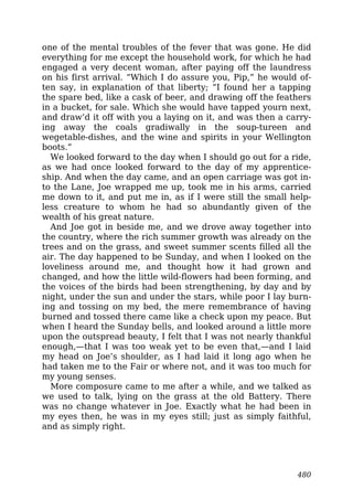 one of the mental troubles of the fever that was gone. He did
everything for me except the household work, for which he had
engaged a very decent woman, after paying off the laundress
on his first arrival. “Which I do assure you, Pip,” he would of-
ten say, in explanation of that liberty; “I found her a tapping
the spare bed, like a cask of beer, and drawing off the feathers
in a bucket, for sale. Which she would have tapped yourn next,
and draw’d it off with you a laying on it, and was then a carry-
ing away the coals gradiwally in the soup-tureen and
wegetable-dishes, and the wine and spirits in your Wellington
boots.”
We looked forward to the day when I should go out for a ride,
as we had once looked forward to the day of my apprentice-
ship. And when the day came, and an open carriage was got in-
to the Lane, Joe wrapped me up, took me in his arms, carried
me down to it, and put me in, as if I were still the small help-
less creature to whom he had so abundantly given of the
wealth of his great nature.
And Joe got in beside me, and we drove away together into
the country, where the rich summer growth was already on the
trees and on the grass, and sweet summer scents filled all the
air. The day happened to be Sunday, and when I looked on the
loveliness around me, and thought how it had grown and
changed, and how the little wild-flowers had been forming, and
the voices of the birds had been strengthening, by day and by
night, under the sun and under the stars, while poor I lay burn-
ing and tossing on my bed, the mere remembrance of having
burned and tossed there came like a check upon my peace. But
when I heard the Sunday bells, and looked around a little more
upon the outspread beauty, I felt that I was not nearly thankful
enough,—that I was too weak yet to be even that,—and I laid
my head on Joe’s shoulder, as I had laid it long ago when he
had taken me to the Fair or where not, and it was too much for
my young senses.
More composure came to me after a while, and we talked as
we used to talk, lying on the grass at the old Battery. There
was no change whatever in Joe. Exactly what he had been in
my eyes then, he was in my eyes still; just as simply faithful,
and as simply right.
480
 