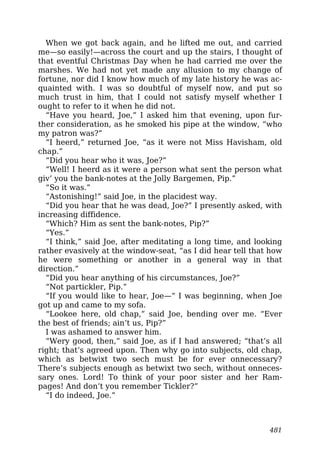 When we got back again, and he lifted me out, and carried
me—so easily!—across the court and up the stairs, I thought of
that eventful Christmas Day when he had carried me over the
marshes. We had not yet made any allusion to my change of
fortune, nor did I know how much of my late history he was ac-
quainted with. I was so doubtful of myself now, and put so
much trust in him, that I could not satisfy myself whether I
ought to refer to it when he did not.
“Have you heard, Joe,” I asked him that evening, upon fur-
ther consideration, as he smoked his pipe at the window, “who
my patron was?”
“I heerd,” returned Joe, “as it were not Miss Havisham, old
chap.”
“Did you hear who it was, Joe?”
“Well! I heerd as it were a person what sent the person what
giv’ you the bank-notes at the Jolly Bargemen, Pip.”
“So it was.”
“Astonishing!” said Joe, in the placidest way.
“Did you hear that he was dead, Joe?” I presently asked, with
increasing diffidence.
“Which? Him as sent the bank-notes, Pip?”
“Yes.”
“I think,” said Joe, after meditating a long time, and looking
rather evasively at the window-seat, “as I did hear tell that how
he were something or another in a general way in that
direction.”
“Did you hear anything of his circumstances, Joe?”
“Not partickler, Pip.”
“If you would like to hear, Joe—” I was beginning, when Joe
got up and came to my sofa.
“Lookee here, old chap,” said Joe, bending over me. “Ever
the best of friends; ain’t us, Pip?”
I was ashamed to answer him.
“Wery good, then,” said Joe, as if I had answered; “that’s all
right; that’s agreed upon. Then why go into subjects, old chap,
which as betwixt two sech must be for ever onnecessary?
There’s subjects enough as betwixt two sech, without onneces-
sary ones. Lord! To think of your poor sister and her Ram-
pages! And don’t you remember Tickler?”
“I do indeed, Joe.”
481
 