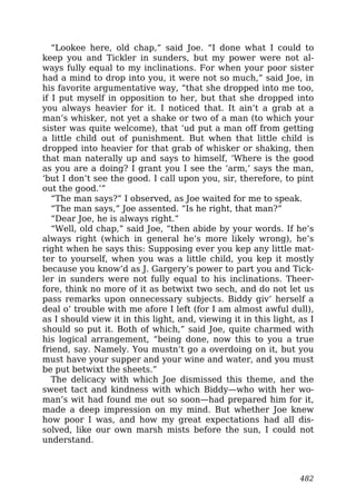 “Lookee here, old chap,” said Joe. “I done what I could to
keep you and Tickler in sunders, but my power were not al-
ways fully equal to my inclinations. For when your poor sister
had a mind to drop into you, it were not so much,” said Joe, in
his favorite argumentative way, “that she dropped into me too,
if I put myself in opposition to her, but that she dropped into
you always heavier for it. I noticed that. It ain’t a grab at a
man’s whisker, not yet a shake or two of a man (to which your
sister was quite welcome), that ‘ud put a man off from getting
a little child out of punishment. But when that little child is
dropped into heavier for that grab of whisker or shaking, then
that man naterally up and says to himself, ‘Where is the good
as you are a doing? I grant you I see the ‘arm,’ says the man,
‘but I don’t see the good. I call upon you, sir, therefore, to pint
out the good.’”
“The man says?” I observed, as Joe waited for me to speak.
“The man says,” Joe assented. “Is he right, that man?”
“Dear Joe, he is always right.”
“Well, old chap,” said Joe, “then abide by your words. If he’s
always right (which in general he’s more likely wrong), he’s
right when he says this: Supposing ever you kep any little mat-
ter to yourself, when you was a little child, you kep it mostly
because you know’d as J. Gargery’s power to part you and Tick-
ler in sunders were not fully equal to his inclinations. Theer-
fore, think no more of it as betwixt two sech, and do not let us
pass remarks upon onnecessary subjects. Biddy giv’ herself a
deal o’ trouble with me afore I left (for I am almost awful dull),
as I should view it in this light, and, viewing it in this light, as I
should so put it. Both of which,” said Joe, quite charmed with
his logical arrangement, “being done, now this to you a true
friend, say. Namely. You mustn’t go a overdoing on it, but you
must have your supper and your wine and water, and you must
be put betwixt the sheets.”
The delicacy with which Joe dismissed this theme, and the
sweet tact and kindness with which Biddy—who with her wo-
man’s wit had found me out so soon—had prepared him for it,
made a deep impression on my mind. But whether Joe knew
how poor I was, and how my great expectations had all dis-
solved, like our own marsh mists before the sun, I could not
understand.
482
 