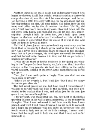 Another thing in Joe that I could not understand when it first
began to develop itself, but which I soon arrived at a sorrowful
comprehension of, was this: As I became stronger and better,
Joe became a little less easy with me. In my weakness and en-
tire dependence on him, the dear fellow had fallen into the old
tone, and called me by the old names, the dear “old Pip, old
chap,” that now were music in my ears. I too had fallen into the
old ways, only happy and thankful that he let me. But, imper-
ceptibly, though I held by them fast, Joe’s hold upon them
began to slacken; and whereas I wondered at this, at first, I
soon began to understand that the cause of it was in me, and
that the fault of it was all mine.
Ah! Had I given Joe no reason to doubt my constancy, and to
think that in prosperity I should grow cold to him and cast him
off? Had I given Joe’s innocent heart no cause to feel instinct-
ively that as I got stronger, his hold upon me would be weaker,
and that he had better loosen it in time and let me go, before I
plucked myself away?
It was on the third or fourth occasion of my going out walk-
ing in the Temple Gardens leaning on Joe’s arm, that I saw this
change in him very plainly. We had been sitting in the bright
warm sunlight, looking at the river, and I chanced to say as we
got up,—
“See, Joe! I can walk quite strongly. Now, you shall see me
walk back by myself.”
“Which do not overdo it, Pip,” said Joe; “but I shall be happy
fur to see you able, sir.”
The last word grated on me; but how could I remonstrate! I
walked no further than the gate of the gardens, and then pre-
tended to be weaker than I was, and asked Joe for his arm. Joe
gave it me, but was thoughtful.
I, for my part, was thoughtful too; for, how best to check this
growing change in Joe was a great perplexity to my remorseful
thoughts. That I was ashamed to tell him exactly how I was
placed, and what I had come down to, I do not seek to conceal;
but I hope my reluctance was not quite an unworthy one. He
would want to help me out of his little savings, I knew, and I
knew that he ought not to help me, and that I must not suffer
him to do it.
483
 