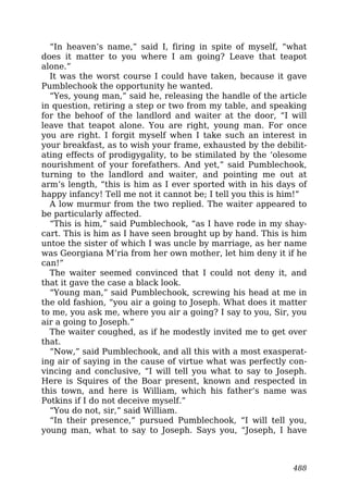“In heaven’s name,” said I, firing in spite of myself, “what
does it matter to you where I am going? Leave that teapot
alone.”
It was the worst course I could have taken, because it gave
Pumblechook the opportunity he wanted.
“Yes, young man,” said he, releasing the handle of the article
in question, retiring a step or two from my table, and speaking
for the behoof of the landlord and waiter at the door, “I will
leave that teapot alone. You are right, young man. For once
you are right. I forgit myself when I take such an interest in
your breakfast, as to wish your frame, exhausted by the debilit-
ating effects of prodigygality, to be stimilated by the ‘olesome
nourishment of your forefathers. And yet,” said Pumblechook,
turning to the landlord and waiter, and pointing me out at
arm’s length, “this is him as I ever sported with in his days of
happy infancy! Tell me not it cannot be; I tell you this is him!”
A low murmur from the two replied. The waiter appeared to
be particularly affected.
“This is him,” said Pumblechook, “as I have rode in my shay-
cart. This is him as I have seen brought up by hand. This is him
untoe the sister of which I was uncle by marriage, as her name
was Georgiana M’ria from her own mother, let him deny it if he
can!”
The waiter seemed convinced that I could not deny it, and
that it gave the case a black look.
“Young man,” said Pumblechook, screwing his head at me in
the old fashion, “you air a going to Joseph. What does it matter
to me, you ask me, where you air a going? I say to you, Sir, you
air a going to Joseph.”
The waiter coughed, as if he modestly invited me to get over
that.
“Now,” said Pumblechook, and all this with a most exasperat-
ing air of saying in the cause of virtue what was perfectly con-
vincing and conclusive, “I will tell you what to say to Joseph.
Here is Squires of the Boar present, known and respected in
this town, and here is William, which his father’s name was
Potkins if I do not deceive myself.”
“You do not, sir,” said William.
“In their presence,” pursued Pumblechook, “I will tell you,
young man, what to say to Joseph. Says you, “Joseph, I have
488
 