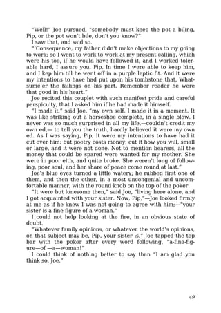 “Well!” Joe pursued, “somebody must keep the pot a biling,
Pip, or the pot won’t bile, don’t you know?”
I saw that, and said so.
“‘Consequence, my father didn’t make objections to my going
to work; so I went to work to work at my present calling, which
were his too, if he would have followed it, and I worked toler-
able hard, I assure you, Pip. In time I were able to keep him,
and I kep him till he went off in a purple leptic fit. And it were
my intentions to have had put upon his tombstone that, What-
sume’er the failings on his part, Remember reader he were
that good in his heart.”
Joe recited this couplet with such manifest pride and careful
perspicuity, that I asked him if he had made it himself.
“I made it,” said Joe, “my own self. I made it in a moment. It
was like striking out a horseshoe complete, in a single blow. I
never was so much surprised in all my life,—couldn’t credit my
own ed,— to tell you the truth, hardly believed it were my own
ed. As I was saying, Pip, it were my intentions to have had it
cut over him; but poetry costs money, cut it how you will, small
or large, and it were not done. Not to mention bearers, all the
money that could be spared were wanted for my mother. She
were in poor elth, and quite broke. She weren’t long of follow-
ing, poor soul, and her share of peace come round at last.”
Joe’s blue eyes turned a little watery; he rubbed first one of
them, and then the other, in a most uncongenial and uncom-
fortable manner, with the round knob on the top of the poker.
“It were but lonesome then,” said Joe, “living here alone, and
I got acquainted with your sister. Now, Pip,”—Joe looked firmly
at me as if he knew I was not going to agree with him;—“your
sister is a fine figure of a woman.”
I could not help looking at the fire, in an obvious state of
doubt.
“Whatever family opinions, or whatever the world’s opinions,
on that subject may be, Pip, your sister is,” Joe tapped the top
bar with the poker after every word following, “a-fine-fig-
ure—of —a—woman!”
I could think of nothing better to say than “I am glad you
think so, Joe.”
49
 