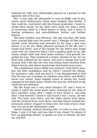 honored me with very unfavorable glances as I passed on the
opposite side of the way.
But, it was only the pleasanter to turn to Biddy and to Joe,
whose great forbearance shone more brightly than before, if
that could be, contrasted with this brazen pretender. I went to-
wards them slowly, for my limbs were weak, but with a sense
of increasing relief as I drew nearer to them, and a sense of
leaving arrogance and untruthfulness further and further
behind.
The June weather was delicious. The sky was blue, the larks
were soaring high over the green corn, I thought all that coun-
tryside more beautiful and peaceful by far than I had ever
known it to be yet. Many pleasant pictures of the life that I
would lead there, and of the change for the better that would
come over my character when I had a guiding spirit at my side
whose simple faith and clear home wisdom I had proved, be-
guiled my way. They awakened a tender emotion in me; for my
heart was softened by my return, and such a change had come
to pass, that I felt like one who was toiling home barefoot from
distant travel, and whose wanderings had lasted many years.
The schoolhouse where Biddy was mistress I had never seen;
but, the little roundabout lane by which I entered the village,
for quietness’ sake, took me past it. I was disappointed to find
that the day was a holiday; no children were there, and Biddy’s
house was closed. Some hopeful notion of seeing her, busily
engaged in her daily duties, before she saw me, had been in my
mind and was defeated.
But the forge was a very short distance off, and I went to-
wards it under the sweet green limes, listening for the clink of
Joe’s hammer. Long after I ought to have heard it, and long
after I had fancied I heard it and found it but a fancy, all was
still. The limes were there, and the white thorns were there,
and the chestnut-trees were there, and their leaves rustled har-
moniously when I stopped to listen; but, the clink of Joe’s ham-
mer was not in the midsummer wind.
Almost fearing, without knowing why, to come in view of the
forge, I saw it at last, and saw that it was closed. No gleam of
fire, no glittering shower of sparks, no roar of bellows; all shut
up, and still.
490
 