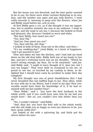 But the house was not deserted, and the best parlor seemed
to be in use, for there were white curtains fluttering in its win-
dow, and the window was open and gay with flowers. I went
softly towards it, meaning to peep over the flowers, when Joe
and Biddy stood before me, arm in arm.
At first Biddy gave a cry, as if she thought it was my appari-
tion, but in another moment she was in my embrace. I wept to
see her, and she wept to see me; I, because she looked so fresh
and pleasant; she, because I looked so worn and white.
“But dear Biddy, how smart you are!”
“Yes, dear Pip.”
“And Joe, how smart you are!”
“Yes, dear old Pip, old chap.”
I looked at both of them, from one to the other, and then—
“It’s my wedding-day!” cried Biddy, in a burst of happiness,
“and I am married to Joe!”
They had taken me into the kitchen, and I had laid my head
down on the old deal table. Biddy held one of my hands to her
lips, and Joe’s restoring touch was on my shoulder. “Which he
warn’t strong enough, my dear, fur to be surprised,” said Joe.
And Biddy said, “I ought to have thought of it, dear Joe, but I
was too happy.” They were both so overjoyed to see me, so
proud to see me, so touched by my coming to them, so de-
lighted that I should have come by accident to make their day
complete!
My first thought was one of great thankfulness that I had
never breathed this last baffled hope to Joe. How often, while
he was with me in my illness, had it risen to my lips! How irre-
vocable would have been his knowledge of it, if he had re-
mained with me but another hour!
“Dear Biddy,” said I, “you have the best husband in the
whole world, and if you could have seen him by my bed you
would have— But no, you couldn’t love him better than you
do.”
“No, I couldn’t indeed,” said Biddy.
“And, dear Joe, you have the best wife in the whole world,
and she will make you as happy as even you deserve to be, you
dear, good, noble Joe!”
Joe looked at me with a quivering lip, and fairly put his
sleeve before his eyes.
491
 
