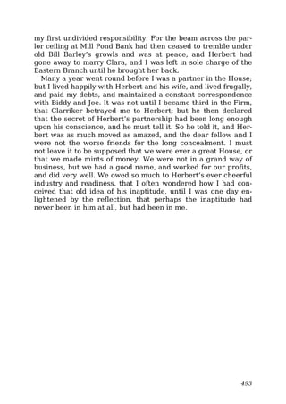 my first undivided responsibility. For the beam across the par-
lor ceiling at Mill Pond Bank had then ceased to tremble under
old Bill Barley’s growls and was at peace, and Herbert had
gone away to marry Clara, and I was left in sole charge of the
Eastern Branch until he brought her back.
Many a year went round before I was a partner in the House;
but I lived happily with Herbert and his wife, and lived frugally,
and paid my debts, and maintained a constant correspondence
with Biddy and Joe. It was not until I became third in the Firm,
that Clarriker betrayed me to Herbert; but he then declared
that the secret of Herbert’s partnership had been long enough
upon his conscience, and he must tell it. So he told it, and Her-
bert was as much moved as amazed, and the dear fellow and I
were not the worse friends for the long concealment. I must
not leave it to be supposed that we were ever a great House, or
that we made mints of money. We were not in a grand way of
business, but we had a good name, and worked for our profits,
and did very well. We owed so much to Herbert’s ever cheerful
industry and readiness, that I often wondered how I had con-
ceived that old idea of his inaptitude, until I was one day en-
lightened by the reflection, that perhaps the inaptitude had
never been in him at all, but had been in me.
493
 